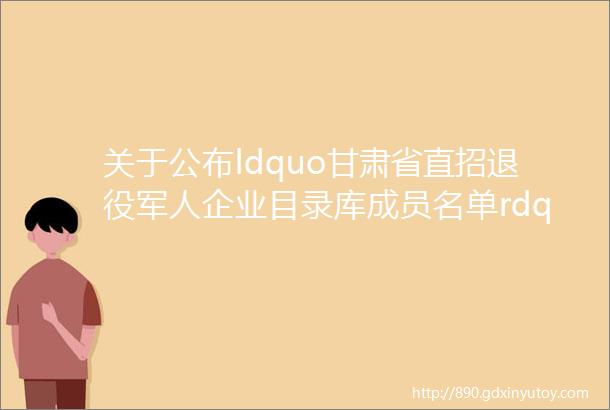 关于公布ldquo甘肃省直招退役军人企业目录库成员名单rdquo的公告